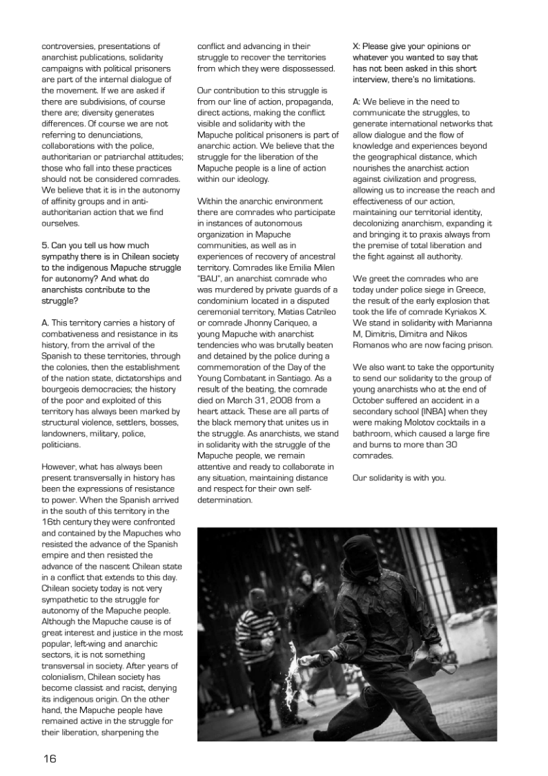 controversies, presentations of anarchist publications, solidariy campaigns with poliical prisoners are part of the internal dislogue of the movement. Ifwe are asked if there are subdiisions, of course there are; dwversity generates differencas, Of course we are not referring to denunciations. collaborations with the police, authoritarian or patriarchal attitudes; those who fallinto these practices should not be considered comrades. We believe that it is in the autonomy of affnity groups and in anti authoritarien action that we find ourselves.  5.Can you tell us how much sympathy there is in Chilean society o the indigenous Mapuche struggle for autonomy? And what do anarchists contribute to the struggle?  A. This territory carries a history of combativeness and resistance in i history, from the arrival of the Spanish to these terrtories, through the colonies, then the establishment of the nation state, dictatorships and bourgeois democracies; the history of the poor and exploited of this territory has always been marked by structural violence, settlers, bosses, landowners, miltary. police. politcians.  However. what has always been present transversally in history has been the expressions of resistance to power. When the Spanish arrived in the south of this territory in the 16th century they were confronted and contained by the Mapuches who resisted the advance of the Spanish empire and then resisted the. advance of the nascent Chilean state in a conflict that extends to this day. Chilean society today is not very sympathetic to the struggle for autonomy of the Mapuche people. Although the Mapuche cause is of great interest and justice in the most. popular, left-wing and anarchic sectors, it is not something transversal in society. After years of colonialism, Chilean society has become classist and racist, denying its indigenous origin. On the other hand, the Mapuche peaple have remained actve in the struggle for. their liberation, sharpening the  16  conflict and advancing in their struggle to recover the tarritories from which they were dispossessed.  Our contribution to this struggle is from our line of action, propaganda, direct actions, making the conflict visibla and solidarity with the Mapuche poltical prisoners is part of anarchic action. We believe that the struggl for the iberation of the Mapuche people is a line of action within our ideology.  Within the anarchic environment: there are comrades who participate in instances of autonomous. organization in Mapuche communities, es wel as in experiences of recovery of ancestral territory. Comrades iike Emiia Mien “BALY", an anarchist comrade who was murdered by private guards of a condominium located in a disputed ceremonial territory, Matias Catrieo or comrade Jhonny Cariqueo, a young Mapuche with anarchist tendencies who was brutally beaten and detained by the police during a commemoration of the Day of the Young Combatant in Santiago. As result of the beating. the comrade died on March 31, 2008 from a heart attack These are all parts of the black memory that unites us in the struggle. As anarchists, we stand in solidarity with the struggle of the Mapuche people, we remain atentive and ready to collaborate in any situation, maintaining distance and respect for their own st determination,  X: Please give your opinions or whatever you wanted to say that has not; been asked in this short interview, there’s no limitations.  A: We believe in the need to communicate the struggles, to generate international networks that. allow dialogue and the fiow of knowledge and experiences beyond the geographical distance, which nounshes the anarchist action against cilization and progress, allowing us to increase the reach and effectiveness of our action, maintaining our territorial identiy, decolonizing anarchism, expanding it and bringing it to praxis always from the premise of total liberation and the fight against all authorty.  We greet the comrades who are today under police siege in Greece, the resul of the early explosion that took the ife of comrade Kyriakos X We stand in solidarity with Marianna M, Dimitis, Dimitra and Nikos. Romanos who are now facing prison.  We slso want to take the opportunity to send our soldarity to the group of young anarchists who at the end of October suffered an accident in a secondary school (INBA] when they were making Molotov cocktails in a bathroom, which caused a large fire and burns to more than 30 comrades.  Our solidarity is with you  
